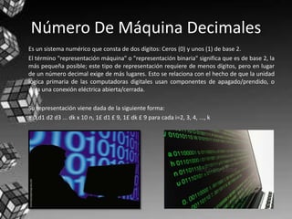 Número De Máquina Decimales
Es un sistema numérico que consta de dos dígitos: Ceros (0) y unos (1) de base 2.
El término "representación máquina" o "representación binaria" significa que es de base 2, la
más pequeña posible; este tipo de representación requiere de menos dígitos, pero en lugar
de un número decimal exige de más lugares. Esto se relaciona con el hecho de que la unidad
lógica primaria de las computadoras digitales usan componentes de apagado/prendido, o
para una conexión eléctrica abierta/cerrada.
Su representación viene dada de la siguiente forma:
± 0,d1 d2 d3 ... dk x 10 n, 1£ d1 £ 9, 1£ dk £ 9 para cada i=2, 3, 4, ..., k
 