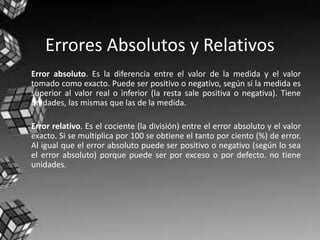 Errores Absolutos y Relativos
Error absoluto. Es la diferencia entre el valor de la medida y el valor
tomado como exacto. Puede ser positivo o negativo, según si la medida es
superior al valor real o inferior (la resta sale positiva o negativa). Tiene
unidades, las mismas que las de la medida.
Error relativo. Es el cociente (la división) entre el error absoluto y el valor
exacto. Si se multiplica por 100 se obtiene el tanto por ciento (%) de error.
Al igual que el error absoluto puede ser positivo o negativo (según lo sea
el error absoluto) porque puede ser por exceso o por defecto. no tiene
unidades.
 