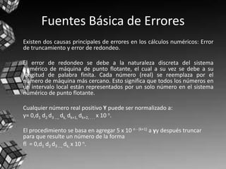 Fuentes Básica de Errores
Existen dos causas principales de errores en los cálculos numéricos: Error
de truncamiento y error de redondeo.
El error de redondeo se debe a la naturaleza discreta del sistema
numérico de máquina de punto flotante, el cual a su vez se debe a su
longitud de palabra finita. Cada número (real) se reemplaza por el
número de máquina más cercano. Esto significa que todos los números en
un intervalo local están representados por un solo número en el sistema
numérico de punto flotante.
Cualquier número real positivo Y puede ser normalizado a:
y= 0,d1 d2 d3 ..., dk, dk+1, dk+2, . . . x 10 n.
El procedimiento se basa en agregar 5 x 10 n - (k+1) a yy después truncar
para que resulte un número de la forma
fl = 0,d1 d2 d3 ..., dk, x 10 n.
 