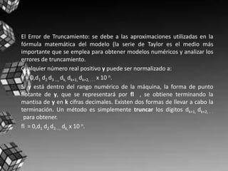 El Error de Truncamiento: se debe a las aproximaciones utilizadas en la
fórmula matemática del modelo (la serie de Taylor es el medio más
importante que se emplea para obtener modelos numéricos y analizar los
errores de truncamiento.
Cualquier número real positivo y puede ser normalizado a:
Y = 0,d1 d2 d3 ..., dk, dk+1, dk+2, . . . x 10 n.
Si y está dentro del rango numérico de la máquina, la forma de punto
flotante de y, que se representará por fl , se obtiene terminando la
mantisa de y en k cifras decimales. Existen dos formas de llevar a cabo la
terminación. Un método es simplemente truncar los dígitos dk+1, dk+2, . .
. para obtener.
fl = 0,d1 d2 d3 ..., dk, x 10 n.
 
