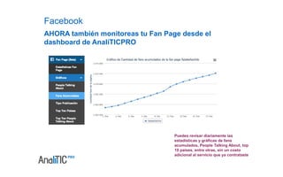 Características y 
funcionalidades 
Monitoreo y análisis 
de múltiples Fan 
Pages. 
100% en Español. Interfaz amigable y 
de fácil uso. 
Análisis de datos por 
periodos de hasta 3 
meses. 
Opción de análisis 
comparativo. 
Gráficas de fans 
acumulados y por 
países. 
Total de 
interacciones diarias 
por Fan Pages. 
Estadísticas 
comparativas de 
engagement. 
Gráficas por tipo de 
publicación. 
Nube de palabras de 
comentarios. 
 