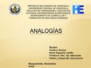 REPÚBLICA BOLIVARIANA DE VENEZUELA 
UNIVERSIDAD CENTRAL DE VENEZUELA 
FACULTAD DE HUMANIDADES Y EDUCACIÓN 
ESTUDIOS UNIVERSITARIOS SUPERVISADOS 
DEPARTAMENTO DE CURRICULUM Y 
FORMACIÓN DE RECURSOS HUMANOS 
ANALOGÍAS 
Equipo: 
Gustavo Álvarez 
María Alejandra Castillo 
Profesora: Msc. Oly Valenzuela 
Diseño y Desarrollo Instruccional 
Barquisimeto, Noviembre 
2.014 
 