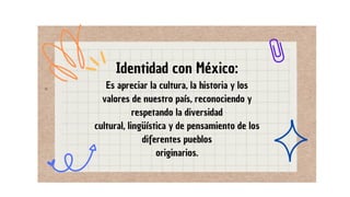 Es apreciar la cultura, la historia y los
valores de nuestro país, reconociendo y
respetando la diversidad
cultural, lingüística y de pensamiento de los
diferentes pueblos
originarios.
Identidad con México:
 