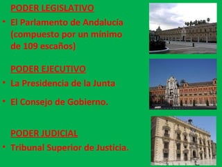 PODER EJECUTIVO La Presidencia de la Junta El Consejo de Gobierno. PODER JUDICIAL Tribunal Superior de Justicia. PODER LEGISLATIVO El Parlamento de Andalucía (compuesto por un mínimo de 109 escaños) 