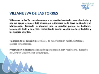VILLANUEVA DE LAS TORRES
Villanueva de las Torres es famosa por su peculiar barrio de cuevas habitadas y
por sus aguas termales. Está situada en la Comarca de la Hoya de Guadix y el
Marquesado, llamando la atención por su peculiar paisaje de badlands,
totalmente árido y desértico, contrastando con las verdes huertas y frutales y
los ríos Gor y Fardes.
Tipología de las aguas: hipotermales, de mineralización fuerte, sulfatadas,
cálcicas y magnésicas.
Prescripción médica: afecciones del aparato locomotor, respiratorio, digestivo,
piel, riñón y vías urinarias y neurología.
 