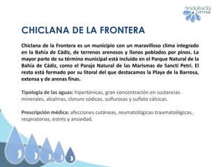 CHICLANA DE LA FRONTERA
Chiclana de la Frontera es un municipio con un maravilloso clima integrado
en la Bahía de Cádiz, de terrenos arenosos y llanos poblados por pinos. La
mayor parte de su término municipal está incluido en el Parque Natural de la
Bahía de Cádiz, como el Paraje Natural de las Marismas de Sancti Petri. El
resto está formado por su litoral del que destacamos la Playa de la Barrosa,
extensa y de arenas finas.
Tipología de las aguas: hipertónicas, gran concentración en sustancias
minerales, alcalinas, cloruro sódicas, sulfurosas y sulfato cálcicas.
Prescripción médica: afecciones cutáneas, reumatológicas-traumatológicas,
respiratorias, estrés y ansiedad.
 