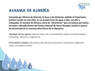 ALHAMA DE ALMERÍA
Conocida por Alhama de Almería, la Seca o de Salmerón, debido al importante
político nacido en esta Villa. Es un pueblo lleno de agua y vida, sencillo y
trabajador. El nombre de Alhama viene de “alhamman” que se traduce por baños
termales. Ubicada dentro del Parque Natural de Sierra Nevada, siendo la puerta
de bienvenida de la comarca almeriense de la Alpujarra.
Tipología de las aguas: hipertermales, de mineralización media, bicarbonatadas,
sulfatadas, cálcicas y magnésicas.
Prescripción médica: afecciones del aparato locomotor, respiratorio, digestivo,
riñón, ansiedad y estrés.
 