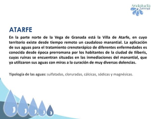 ATARFE
En la parte norte de la Vega de Granada está la Villa de Atarfe, en cuyo
territorio existe desde tiempo remoto un caudaloso manantial. La aplicación
de sus aguas para el tratamiento crenoterápico de diferentes enfermedades es
conocida desde época prerromana por los habitantes de la ciudad de Ilíberis,
cuyas ruinas se encuentran situadas en las inmediaciones del manantial, que
ya utilizaron sus aguas con miras a la curación de muy diversas dolencias.
Tipología de las aguas: sulfatadas, cloruradas, cálcicas, sódicas y magnésicas.
 