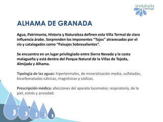ALHAMA DE GRANADA
Agua, Patrimonio, Historia y Naturaleza definen esta Villa Termal de clara
influencia árabe. Sorprenden los imponentes “Tajos” atravesados por el
río y catalogados como “Paisajes Sobresalientes”.
Se encuentra en un lugar privilegiado entre Sierra Nevada y la costa
malagueña y está dentro del Parque Natural de la Villas de Tejeda,
Almijada y Alhama.
Tipología de las aguas: hipertermales, de mineralización media, sulfatadas,
bicarbonatadas-cálcicas, magnésicas y sódicas.
Prescripción médica: afecciones del aparato locomotor, respiratorio, de la
piel, estrés y ansiedad.
 