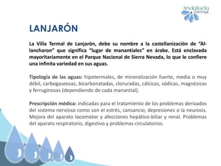LANJARÓN
La Villa Termal de Lanjarón, debe su nombre a la castellanización de “Al-
lancharon” que significa “lugar de manantiales” en árabe. Está enclavada
mayoritariamente en el Parque Nacional de Sierra Nevada, lo que le confiere
una infinita variedad en sus aguas.
Tipología de las aguas: hipotermales, de mineralización fuerte, media o muy
débil, carbogaseosas, bicarbonatadas, cloruradas, cálcicas, sódicas, magnésicas
y ferruginosas (dependiendo de cada manantial).
Prescripción médica: indicadas para el tratamiento de los problemas derivados
del sistema nervioso como son el estrés, cansancio, depresiones o la neurosis.
Mejora del aparato locomotor y afecciones hepático-biliar y renal. Problemas
del aparato respiratorio, digestivo y problemas circulatorios.
 