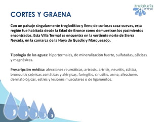 CORTES Y GRAENA
Con un paisaje singularmente troglodítico y lleno de curiosas casa-cuevas, esta
región fue habitada desde la Edad de Bronce como demuestran los yacimientos
encontrados. Esta Villa Termal se encuentra en la vertiente norte de Sierra
Nevada, en la comarca de la Hoya de Guadix y Marquesado.
Tipología de las aguas: hipertermales, de mineralización fuerte, sulfatadas, cálcicas
y magnésicas.
Prescripción médica: afecciones reumáticas, artrosis, artritis, neuritis, ciática,
bronquitis crónicas asmáticas y alérgicas, faringitis, sinusitis, asma, afecciones
dermatológicas, estrés y lesiones musculares o de ligamentos.
 