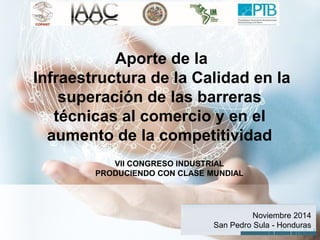 1 
Aporte de la Infraestructura de la Calidad en la superación de las barreras técnicas al comercio y en el aumento de la competitividad 
VII CONGRESO INDUSTRIAL PRODUCIENDO CON CLASE MUNDIAL 
Noviembre 2014 San Pedro Sula - Honduras  