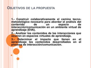 OBJETIVOS DE LA PROPUESTA
1.- Construir colaborativamente el camino tecno-
metodológico necesario para abordar el análisis del
contenido de un espacio de
interacción/comunicación en un ambiente virtual de
aprendizaje (EVA).
2.- Analizar los contenidos de las interacciones que
ocurren en espacios virtuales de aprendizaje.
3.- Determinar el impacto que tienen en el
aprendizaje los contenidos desarrollados en el
proceso de interacción/comunicación.
 