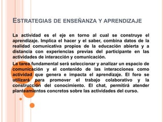 ESTRATEGIAS DE ENSEÑANZA Y APRENDIZAJE
La actividad es el eje en torno al cual se construye el
aprendizaje. Implica el hacer y el saber, combina datos de la
realidad comunicativa propios de la educación abierta y a
distancia con experiencias previas del participante en las
actividades de interacción y comunicación.
La tarea fundamental será seleccionar y analizar un espacio de
comunicación y el contenido de las interacciones como
actividad que genera e impacta el aprendizaje. El foro se
utilizará para promover el trabajo colaborativo y la
construcción del conocimiento. El chat, permitirá atender
planteamientos concretos sobre las actividades del curso.
 