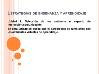 ESTRATEGIAS DE ENSEÑANZA Y APRENDIZAJE
Unidad I: Selección de un ambiente o espacio de
interacción/comunicación
En esta unidad se busca que el participante se familiarice con
los ambientes virtuales de aprendizaje.
 