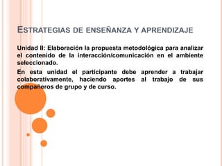 ESTRATEGIAS DE ENSEÑANZA Y APRENDIZAJE
Unidad II: Elaboración la propuesta metodológica para analizar
el contenido de la interacción/comunicación en el ambiente
seleccionado.
En esta unidad el participante debe aprender a trabajar
colaborativamente, haciendo aportes al trabajo de sus
compañeros de grupo y de curso.
 