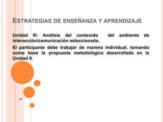 ESTRATEGIAS DE ENSEÑANZA Y APRENDIZAJE
Unidad III: Análisis del contenido del ambiente de
interacción/comunicación seleccionado.
El participante debe trabajar de manera individual, tomando
como base la propuesta metodológica desarrollada en la
Unidad II.
 