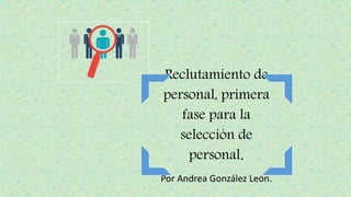 Reclutamiento de
personal, primera
fase para la
selección de
personal.
Por Andrea González León.
 