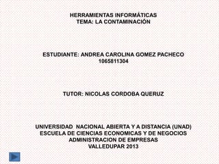 HERRAMIENTAS INFORMÁTICAS
TEMA: LA CONTAMINACIÓN

ESTUDIANTE: ANDREA CAROLINA GOMEZ PACHECO
1065811304

TUTOR: NICOLAS CORDOBA QUERUZ

UNIVERSIDAD NACIONAL ABIERTA Y A DISTANCIA (UNAD)
ESCUELA DE CIENCIAS ECONOMICAS Y DE NEGOCIOS
ADMINISTRACION DE EMPRESAS
VALLEDUPAR 2013

 