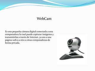 WebCam

Es una pequeña cámara digital conectada a una
computadora la cual puede capturar imágenes y
transmitirlas a través de Internet, ya sea a una
página web o a otra u otras computadoras de
forma privada.

 