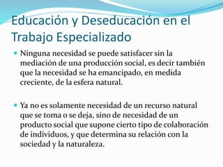 Educación y Deseducación en el
Trabajo Especializado
 Ninguna necesidad se puede satisfacer sin la
mediación de una producción social, es decir también
que la necesidad se ha emancipado, en medida
creciente, de la esfera natural.
 Ya no es solamente necesidad de un recurso natural
que se toma o se deja, sino de necesidad de un
producto social que supone cierto tipo de colaboración
de individuos, y que determina su relación con la
sociedad y la naturaleza.
 