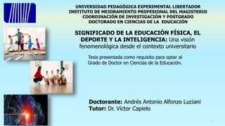 UNIVERSIDAD PEDAGÓGICA EXPERIMENTAL LIBERTADOR
INSTITUTO DE MEJORAMIENTO PROFESIONAL DEL MAGISTERIO
COORDINACIÓN DE INVESTIGACIÓN Y POSTGRADO
DOCTORADO EN CIENCIAS DE LA EDUCACIÓN
Tesis presentada como requisito para optar al
Grado de Doctor en Ciencias de la Educación.
Doctorante: Andrés Antonio Alfonzo Luciani
Tutor: Dr. Víctor Capielo
SIGNIFICADO DE LA EDUCACIÓN FÍSICA, EL
DEPORTE Y LA INTELIGENCIA: Una visión
fenomenológica desde el contexto universitario
1
 