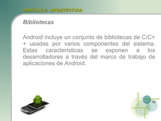 CAPITULO 2: ARQUITECTURA


Bibliotecas

Android incluye un conjunto de bibliotecas de C/C+
+ usadas por varios componentes del sistema.
Estas características se exponen a los
desarrolladores a través del marco de trabajo de
aplicaciones de Android.




                                                10
 