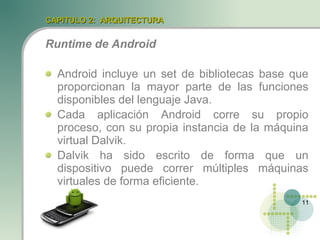 CAPITULO 2: ARQUITECTURA


Runtime de Android

  Android incluye un set de bibliotecas base que
  proporcionan la mayor parte de las funciones
  disponibles del lenguaje Java.
  Cada aplicación Android corre su propio
  proceso, con su propia instancia de la máquina
  virtual Dalvik.
  Dalvik ha sido escrito de forma que un
  dispositivo puede correr múltiples máquinas
  virtuales de forma eficiente.
                                              11
 