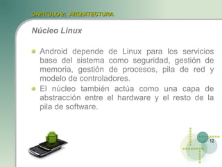 CAPITULO 2: ARQUITECTURA


Núcleo Linux

  Android depende de Linux para los servicios
  base del sistema como seguridad, gestión de
  memoria, gestión de procesos, pila de red y
  modelo de controladores.
  El núcleo también actúa como una capa de
  abstracción entre el hardware y el resto de la
  pila de software.



                                              12
 