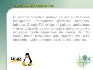 CAPITULO 3: USOS Y DISPOSITIVOS



El sistema operativo Android se usa en teléfonos
inteligentes, ordenadores portátiles, netbooks,
tabletas, Google TV, relojes de pulsera, auriculares
y otros dispositivos, siendo este sistema operativo
accesible desde terminales de menos de 100
euros hasta terminales que superen los 600,
obviando, evidentemente sus diferencias técnicas.




                                                  13
 