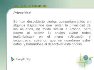 CAPITULO 4: APLICACIONES


Privacidad

Se han descubierto ciertos comportamientos en
algunos dispositivos que limitan la privacidad de
los usuarios, de modo similar a iPhone, pero
ocurre al activar la opción «Usar redes
inalámbricas» en el menú «Ubicación y
seguridad», avisando que se guardarán estos
datos, y borrándose al desactivar esta opción.



                                               15
 