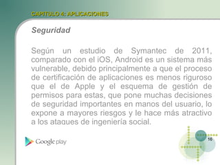 CAPITULO 4: APLICACIONES


Seguridad

Según un estudio de Symantec de 2011,
comparado con el iOS, Android es un sistema más
vulnerable, debido principalmente a que el proceso
de certificación de aplicaciones es menos riguroso
que el de Apple y el esquema de gestión de
permisos para estas, que pone muchas decisiones
de seguridad importantes en manos del usuario, lo
expone a mayores riesgos y le hace más atractivo
a los ataques de ingeniería social.

                                                16
 