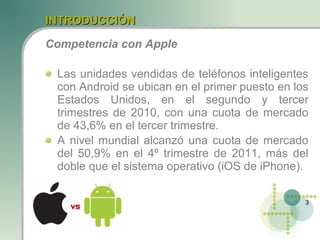INTRODUCCIÓN

Competencia con Apple

 Las unidades vendidas de teléfonos inteligentes
 con Android se ubican en el primer puesto en los
 Estados Unidos, en el segundo y tercer
 trimestres de 2010, con una cuota de mercado
 de 43,6% en el tercer trimestre.
 A nivel mundial alcanzó una cuota de mercado
 del 50,9% en el 4º trimestre de 2011, más del
 doble que el sistema operativo (iOS de iPhone).

                                                3
 