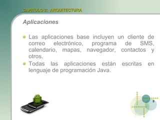 CAPITULO 2: ARQUITECTURA


Aplicaciones

  Las aplicaciones base incluyen un cliente de
  correo electrónico, programa de SMS,
  calendario, mapas, navegador, contactos y
  otros.
  Todas las aplicaciones están escritas en
  lenguaje de programación Java.




                                             8
 