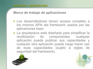 CAPITULO 2: ARQUITECTURA


Marco de trabajo de aplicaciones

  Los desarrolladores tienen acceso completo a
  los mismos APIs del framework usados por las
  aplicaciones base.
  La arquitectura está diseñada para simplificar la
  reutilización   de    componentes;     cualquier
  aplicación puede publicar sus capacidades y
  cualquier otra aplicación puede luego hacer uso
  de esas capacidades (sujeto a reglas de
  seguridad del framework).
                                                  9
 