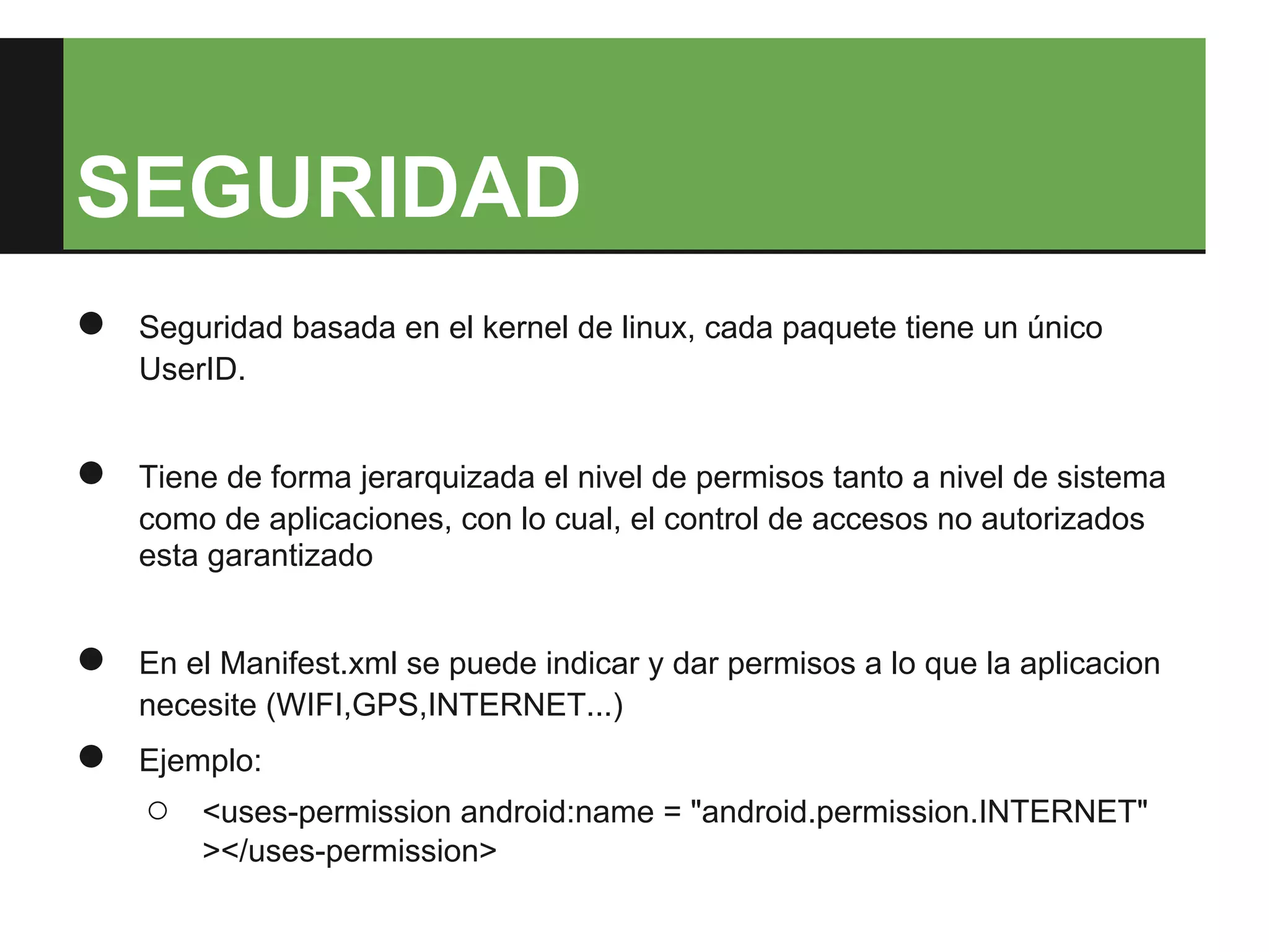 SEGURIDAD
●   Seguridad basada en el kernel de linux, cada paquete tiene un único
    UserID.


●   Tiene de forma jerarquizada el nivel de permisos tanto a nivel de sistema
    como de aplicaciones, con lo cual, el control de accesos no autorizados
    esta garantizado


●   En el Manifest.xml se puede indicar y dar permisos a lo que la aplicacion
    necesite (WIFI,GPS,INTERNET...)
●   Ejemplo:
    ○   <uses-permission android:name = "android.permission.INTERNET"
        ></uses-permission>
 