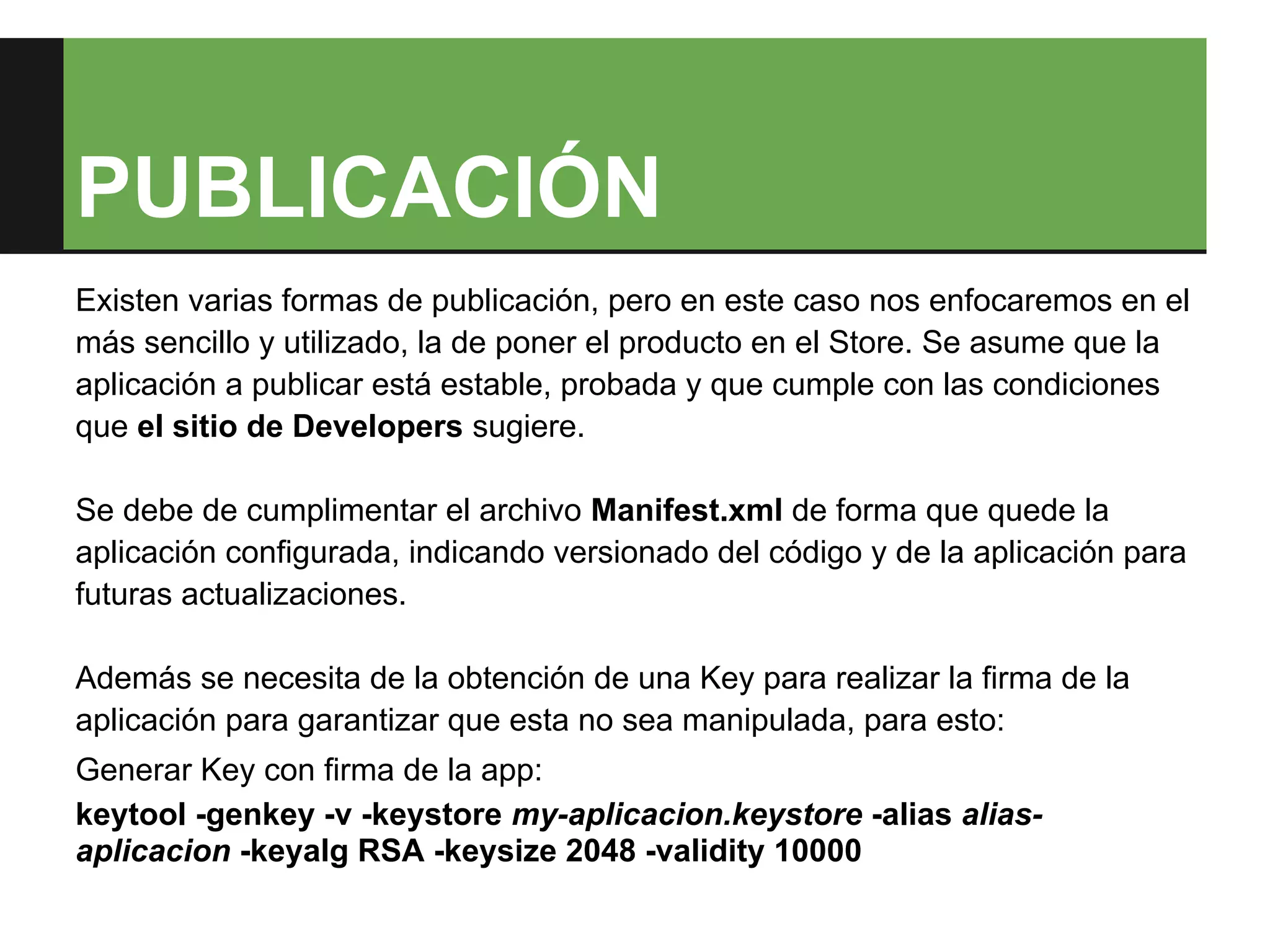PUBLICACIÓN
Existen varias formas de publicación, pero en este caso nos enfocaremos en el
más sencillo y utilizado, la de poner el producto en el Store. Se asume que la
aplicación a publicar está estable, probada y que cumple con las condiciones
que el sitio de Developers sugiere.

Se debe de cumplimentar el archivo Manifest.xml de forma que quede la
aplicación configurada, indicando versionado del código y de la aplicación para
futuras actualizaciones.

Además se necesita de la obtención de una Key para realizar la firma de la
aplicación para garantizar que esta no sea manipulada, para esto:
Generar Key con firma de la app:
keytool -genkey -v -keystore my-aplicacion.keystore -alias alias-
aplicacion -keyalg RSA -keysize 2048 -validity 10000
 