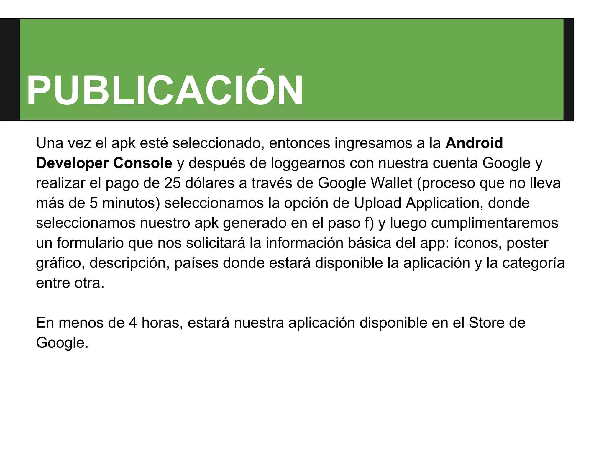 PUBLICACIÓN
Una vez el apk esté seleccionado, entonces ingresamos a la Android
Developer Console y después de loggearnos con nuestra cuenta Google y
realizar el pago de 25 dólares a través de Google Wallet (proceso que no lleva
más de 5 minutos) seleccionamos la opción de Upload Application, donde
seleccionamos nuestro apk generado en el paso f) y luego cumplimentaremos
un formulario que nos solicitará la información básica del app: íconos, poster
gráfico, descripción, países donde estará disponible la aplicación y la categoría
entre otra.

En menos de 4 horas, estará nuestra aplicación disponible en el Store de
Google.
 