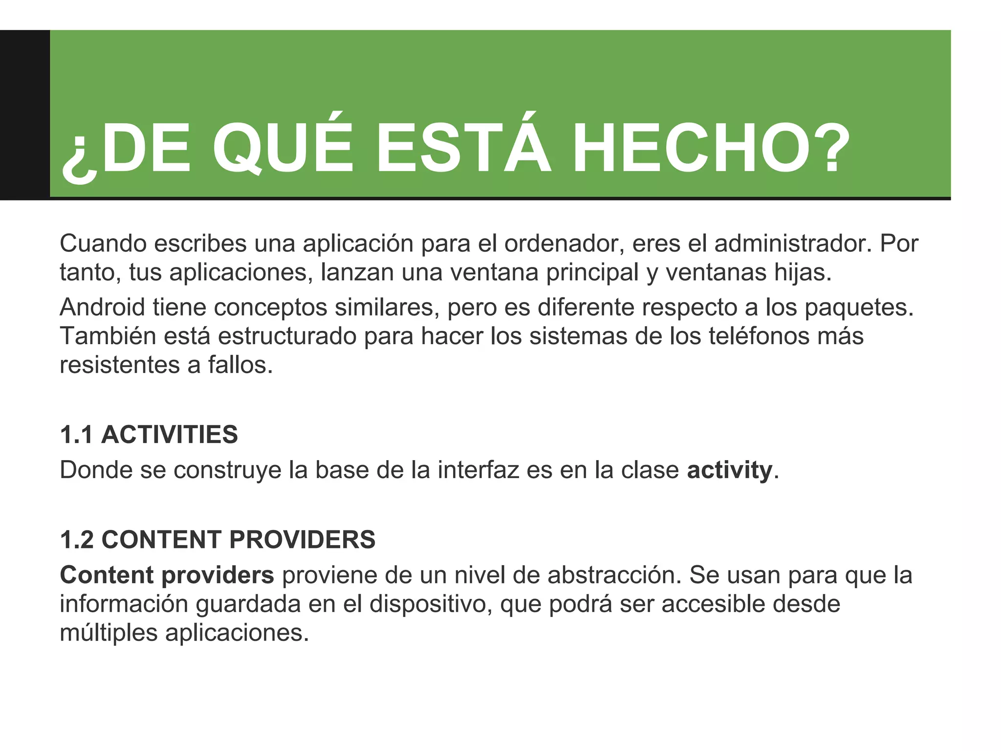 ¿DE QUÉ ESTÁ HECHO?
Cuando escribes una aplicación para el ordenador, eres el administrador. Por
tanto, tus aplicaciones, lanzan una ventana principal y ventanas hijas.
Android tiene conceptos similares, pero es diferente respecto a los paquetes.
También está estructurado para hacer los sistemas de los teléfonos más
resistentes a fallos.

1.1 ACTIVITIES
Donde se construye la base de la interfaz es en la clase activity.

1.2 CONTENT PROVIDERS
Content providers proviene de un nivel de abstracción. Se usan para que la
información guardada en el dispositivo, que podrá ser accesible desde
múltiples aplicaciones.
 