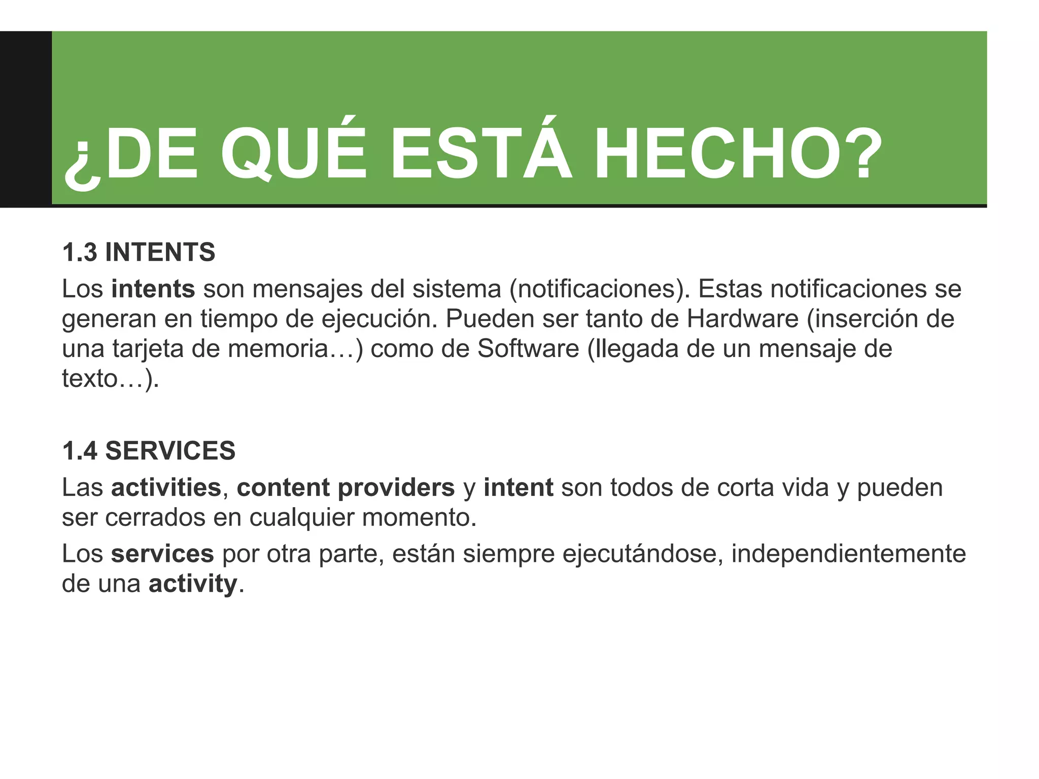 ¿DE QUÉ ESTÁ HECHO?
1.3 INTENTS
Los intents son mensajes del sistema (notificaciones). Estas notificaciones se
generan en tiempo de ejecución. Pueden ser tanto de Hardware (inserción de
una tarjeta de memoria…) como de Software (llegada de un mensaje de
texto…).

1.4 SERVICES
Las activities, content providers y intent son todos de corta vida y pueden
ser cerrados en cualquier momento.
Los services por otra parte, están siempre ejecutándose, independientemente
de una activity.
 