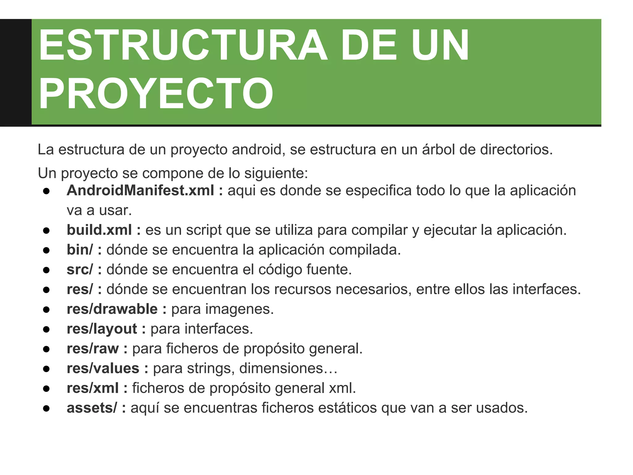 ESTRUCTURA DE UN
PROYECTO
La estructura de un proyecto android, se estructura en un árbol de directorios.
Un proyecto se compone de lo siguiente:
● AndroidManifest.xml : aqui es donde se especifica todo lo que la aplicación
    va a usar.
● build.xml : es un script que se utiliza para compilar y ejecutar la aplicación.
● bin/ : dónde se encuentra la aplicación compilada.
● src/ : dónde se encuentra el código fuente.
● res/ : dónde se encuentran los recursos necesarios, entre ellos las interfaces.
● res/drawable : para imagenes.
● res/layout : para interfaces.
● res/raw : para ficheros de propósito general.
● res/values : para strings, dimensiones…
● res/xml : ficheros de propósito general xml.
● assets/ : aquí se encuentras ficheros estáticos que van a ser usados.
 