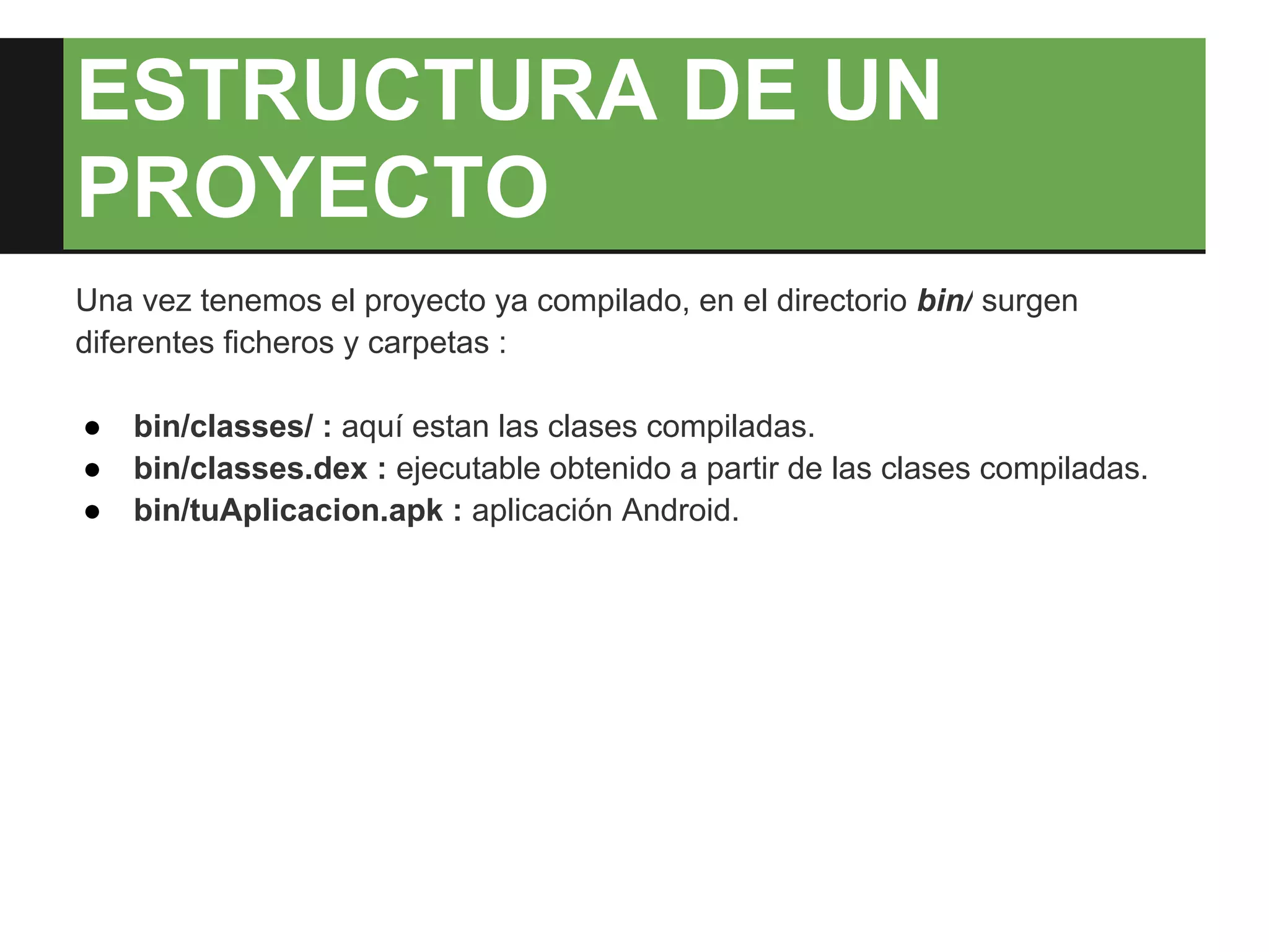 ESTRUCTURA DE UN
PROYECTO
Una vez tenemos el proyecto ya compilado, en el directorio bin/ surgen
diferentes ficheros y carpetas :

●   bin/classes/ : aquí estan las clases compiladas.
●   bin/classes.dex : ejecutable obtenido a partir de las clases compiladas.
●   bin/tuAplicacion.apk : aplicación Android.
 