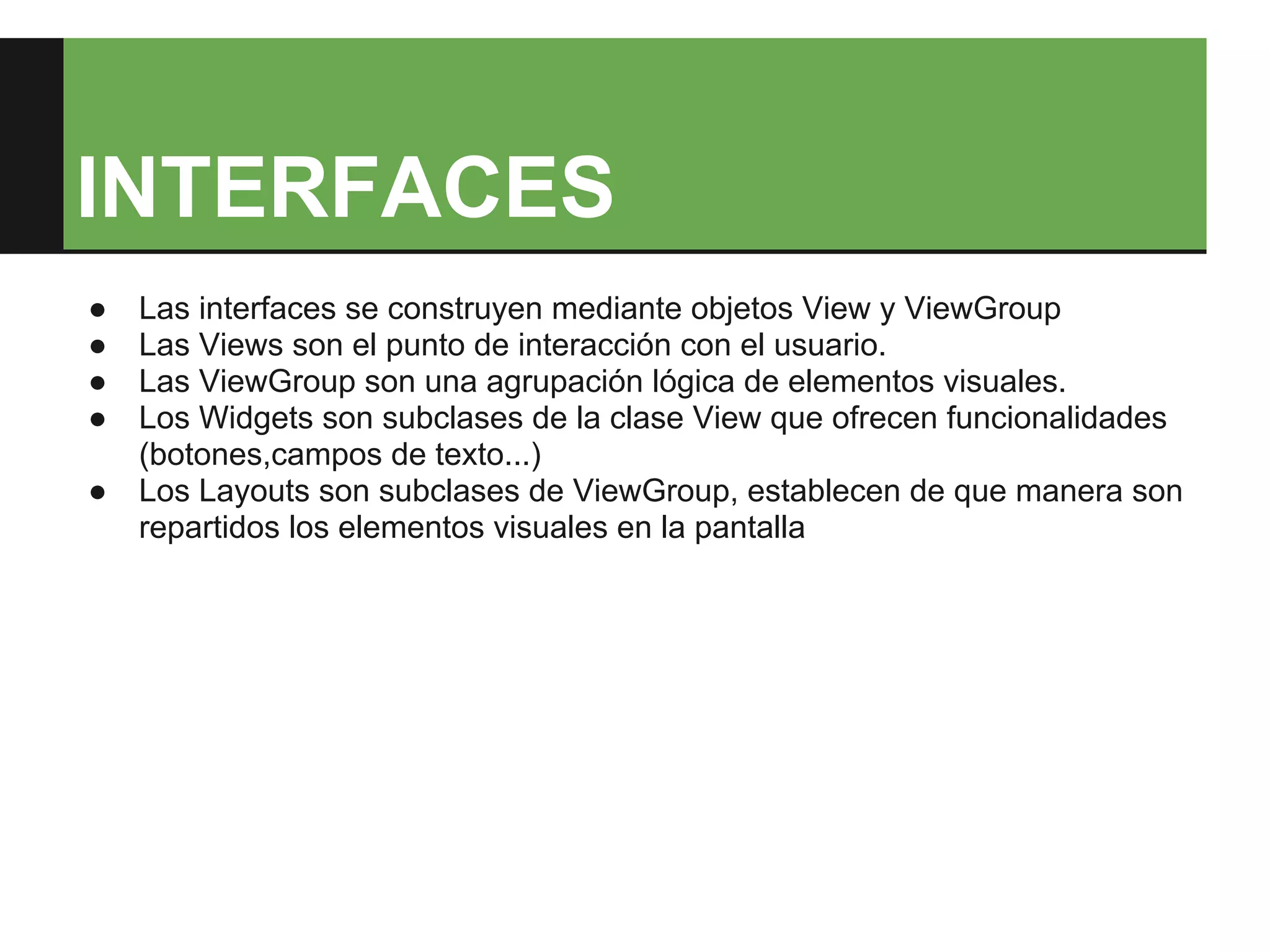 INTERFACES
●   Las interfaces se construyen mediante objetos View y ViewGroup
●   Las Views son el punto de interacción con el usuario.
●   Las ViewGroup son una agrupación lógica de elementos visuales.
●   Los Widgets son subclases de la clase View que ofrecen funcionalidades
    (botones,campos de texto...)
●   Los Layouts son subclases de ViewGroup, establecen de que manera son
    repartidos los elementos visuales en la pantalla
 
