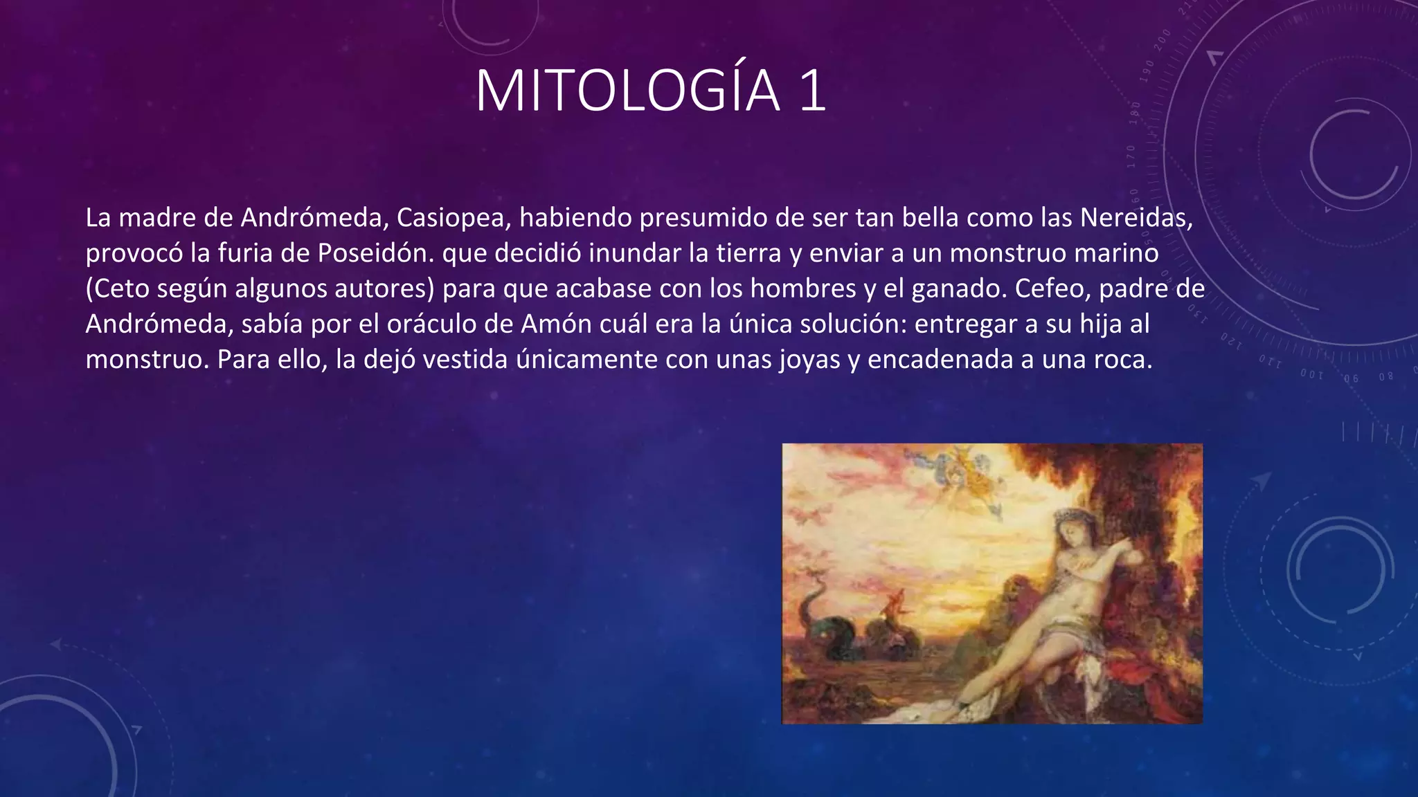 MITOLOGÍA 1
La madre de Andrómeda, Casiopea, habiendo presumido de ser tan bella como las Nereidas,
provocó la furia de Poseidón. que decidió inundar la tierra y enviar a un monstruo marino
(Ceto según algunos autores) para que acabase con los hombres y el ganado. Cefeo, padre de
Andrómeda, sabía por el oráculo de Amón cuál era la única solución: entregar a su hija al
monstruo. Para ello, la dejó vestida únicamente con unas joyas y encadenada a una roca.
 
