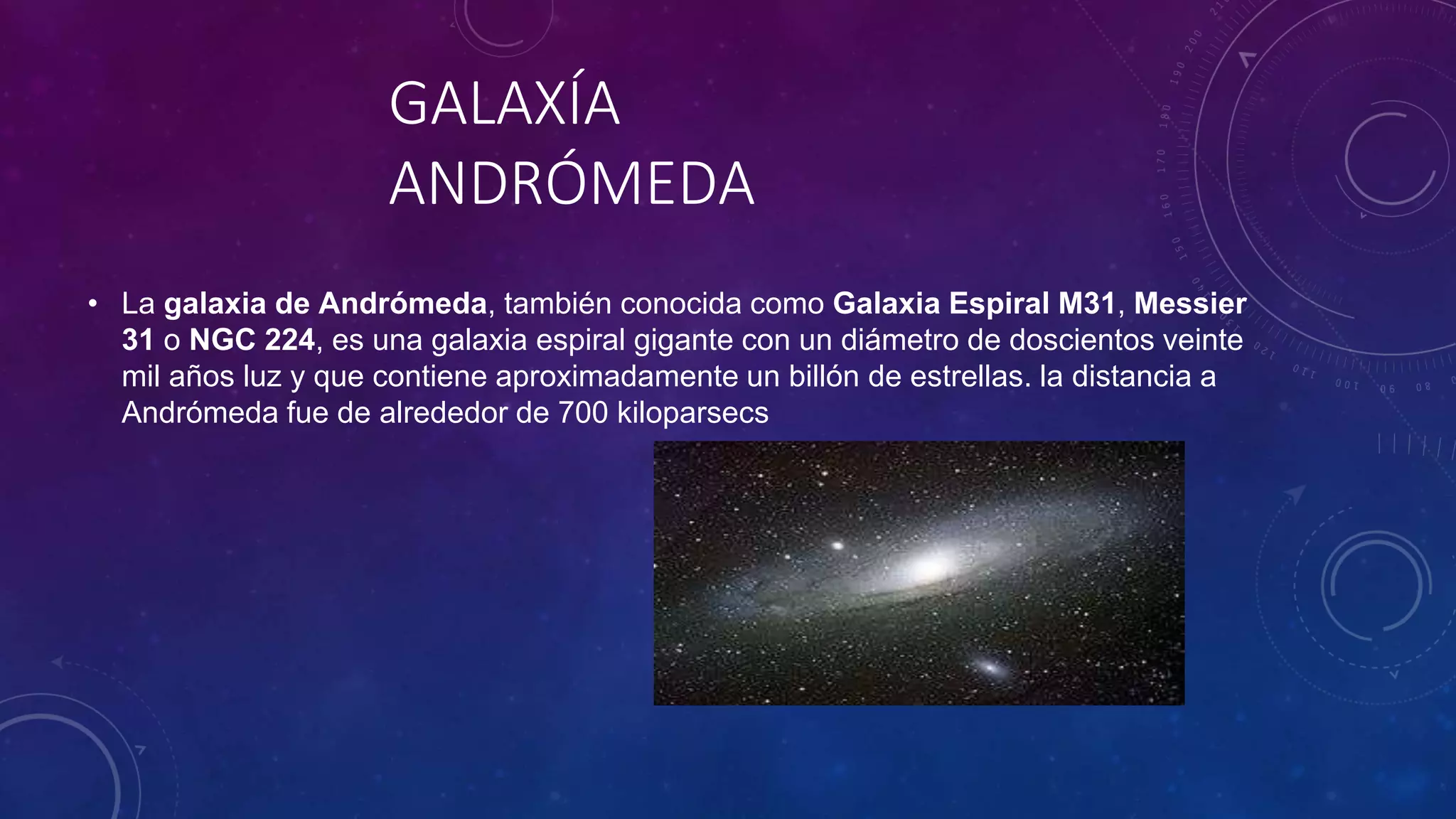 GALAXÍA
ANDRÓMEDA
• La galaxia de Andrómeda, también conocida como Galaxia Espiral M31, Messier
31 o NGC 224, es una galaxia espiral gigante con un diámetro de doscientos veinte
mil años luz y que contiene aproximadamente un billón de estrellas. la distancia a
Andrómeda fue de alrededor de 700 kiloparsecs
 