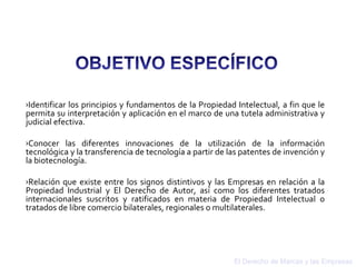 El Derecho de Marcas y las Empresas Identificar los principios y fundamentos de la Propiedad Intelectual, a fin que le permita su interpretación y aplicación en el marco de una tutela administrativa y judicial efectiva.  Conocer las diferentes innovaciones de la utilización de la información tecnológica y la transferencia de tecnología a partir de las patentes de invención y la biotecnología.  Relación que existe entre los signos distintivos y las Empresas en relación a la Propiedad Industrial y El Derecho de Autor, así como los diferentes tratados internacionales suscritos y ratificados en materia de Propiedad Intelectual o tratados de libre comercio bilaterales, regionales o multilaterales. 