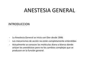 ANESTESIA GENERAL
INTRODUCCION

- La Anestesia General se inicio con Eter desde 1846
- Los mecanismos de acción no están completamente entendidos
- Actualmente se conocen las moléculas diana o blanco donde
actúan los anestésicos pero no los cambios complejos que se
producen en la función general.

 