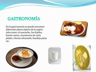 En la gastronomía se puede encontrar
diferentes platos típicos de la región
tales como: el sancocho, los frijoles,
kumis casero, mazamorra de maíz
pilado, chorizo ahumado, bandeja paisa
etc.

 