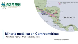 Minería metálica en Centroamérica:
Actualidad y perspectivas en cuatro países.
Presentado por: Angélica Alfaro
1
 