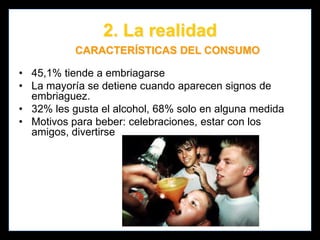 2. La realidad
SITUACIONES DE RIESGO

Los colombianos que iniciaron el consumo
de alcohol a los 14 años o antes, tuvieron 4
veces más riesgo de presentar consumo
problemático de alcohol y 10 veces más
riesgo de consumir otras sustancias
psicoactivas, comparados con los que
empezaron a tomar a los 21 años.
Age at Onset of Alcohol Consumption and Risk of Problematic Alcohol and Psychoactive Substance Use in
Adulthood in the General Population in Colombia. 2011

 